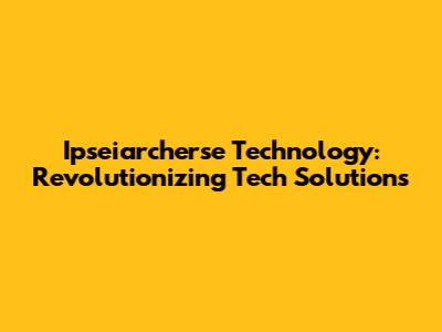 Ipseiarcherse Technology: Revolutionizing Tech Solutions