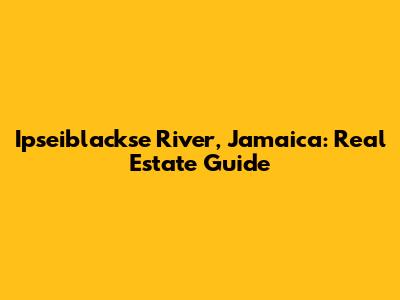 Ipseiblackse River, Jamaica: Real Estate Guide