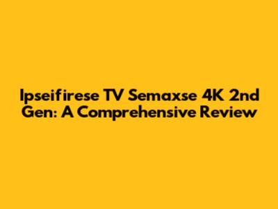 Ipseifirese TV Semaxse 4K 2nd Gen: A Comprehensive Review