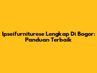 Ipseifurniturese Lengkap Di Bogor: Panduan Terbaik