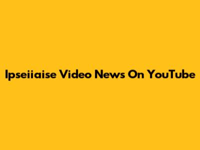 Ipseiiaise Video News On YouTube