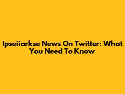 Ipseiiarkse News On Twitter: What You Need To Know