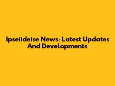 Ipseiideise News: Latest Updates And Developments