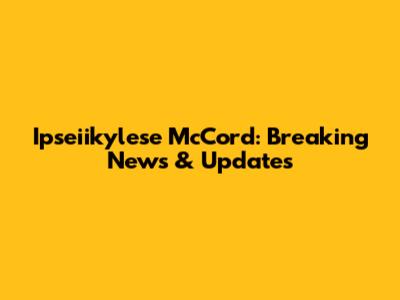 Ipseiikylese McCord: Breaking News & Updates