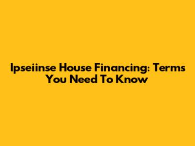 Ipseiinse House Financing: Terms You Need To Know