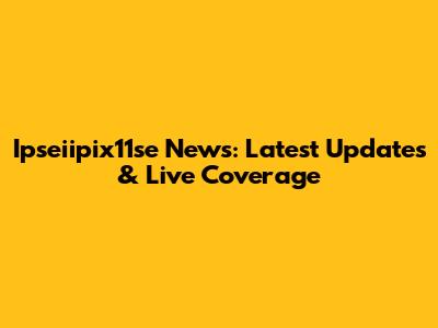 Ipseiipix11se News: Latest Updates & Live Coverage