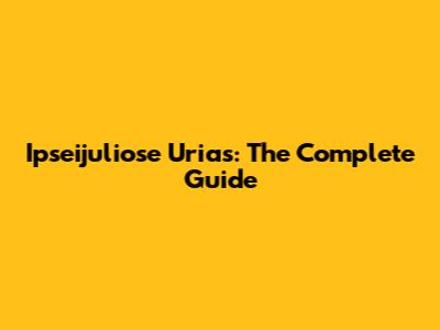 Ipseijuliose Urias: The Complete Guide