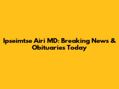 Ipseimtse Airi MD: Breaking News & Obituaries Today