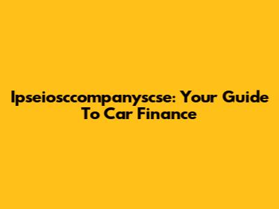 Ipseiosccompanyscse: Your Guide To Car Finance
