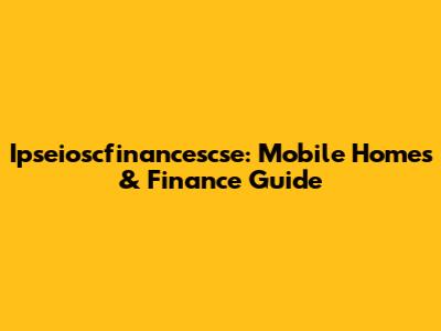 Ipseioscfinancescse: Mobile Homes & Finance Guide