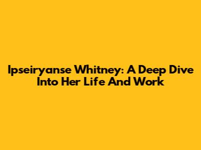 Ipseiryanse Whitney: A Deep Dive Into Her Life And Work