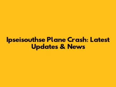 Ipseisouthse Plane Crash: Latest Updates & News
