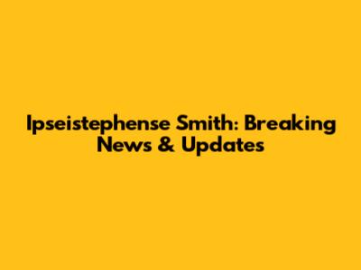 Ipseistephense Smith: Breaking News & Updates
