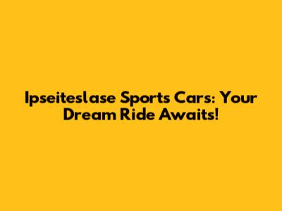 Ipseiteslase Sports Cars: Your Dream Ride Awaits!