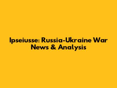 Ipseiusse: Russia-Ukraine War News & Analysis