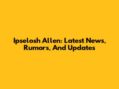 Ipselosh Allen: Latest News, Rumors, And Updates