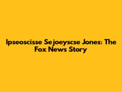 Ipseoscisse Sejoeyscse Jones: The Fox News Story