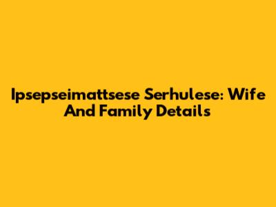 Ipsepseimattsese Serhulese: Wife And Family Details