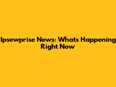 Ipsewprise News: What's Happening Right Now