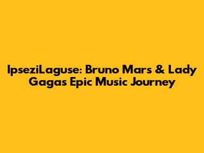 IpseziLaguse: Bruno Mars & Lady Gaga's Epic Music Journey