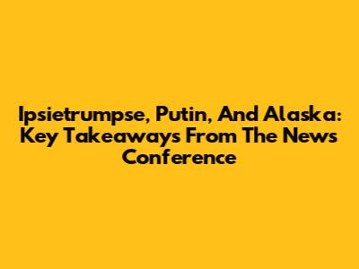 Ipsietrumpse, Putin, And Alaska: Key Takeaways From The News Conference