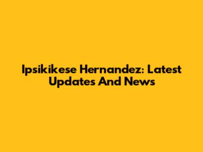Ipsikikese Hernandez: Latest Updates And News