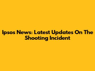 Ipsos News: Latest Updates On The Shooting Incident
