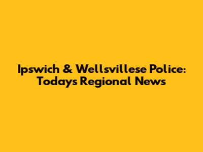 Ipswich & Wellsvillese Police: Today's Regional News
