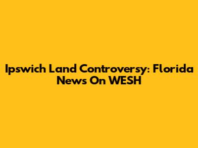 Ipswich Land Controversy: Florida News On WESH