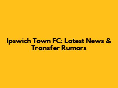 Ipswich Town FC: Latest News & Transfer Rumors
