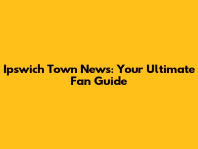 Ipswich Town News: Your Ultimate Fan Guide