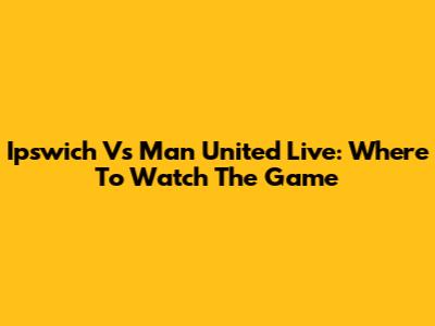 Ipswich Vs Man United Live: Where To Watch The Game