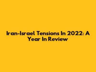 Iran-Israel Tensions In 2022: A Year In Review