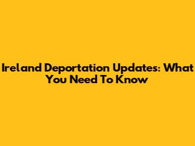 Ireland Deportation Updates: What You Need To Know