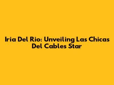 Iria Del Rio: Unveiling Las Chicas Del Cable's Star