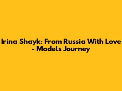 Irina Shayk: From Russia With Love - Model's Journey