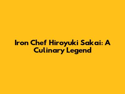 Iron Chef Hiroyuki Sakai: A Culinary Legend