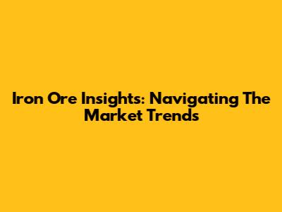 Iron Ore Insights: Navigating The Market Trends