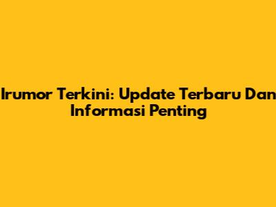 Irumor Terkini: Update Terbaru Dan Informasi Penting