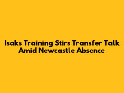 Isak's Training Stirs Transfer Talk Amid Newcastle Absence