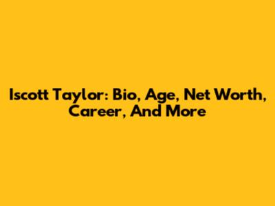 Iscott Taylor: Bio, Age, Net Worth, Career, And More