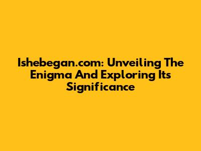 Ishebegan.com: Unveiling The Enigma And Exploring Its Significance