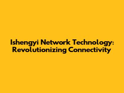 Ishengyi Network Technology: Revolutionizing Connectivity