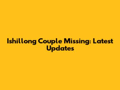 Ishillong Couple Missing: Latest Updates
