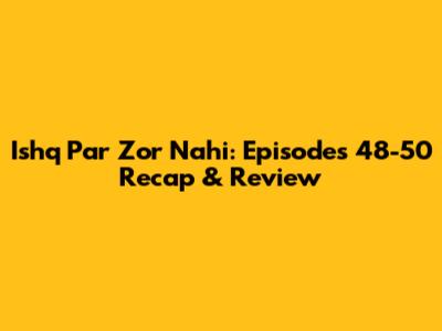 Ishq Par Zor Nahi: Episodes 48-50 Recap & Review