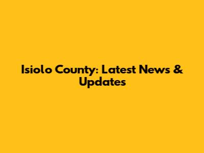 Isiolo County: Latest News & Updates