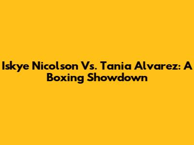 Iskye Nicolson Vs. Tania Alvarez: A Boxing Showdown