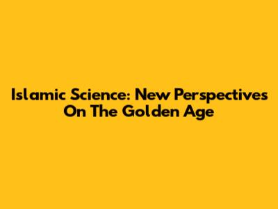 Islamic Science: New Perspectives On The Golden Age
