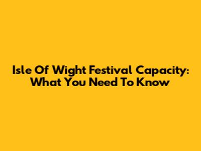 Isle Of Wight Festival Capacity: What You Need To Know