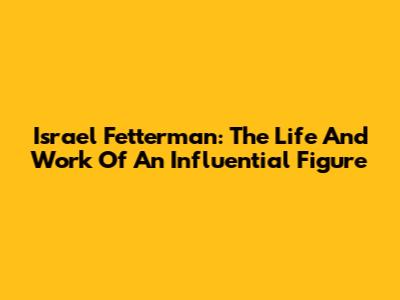 Israel Fetterman: The Life And Work Of An Influential Figure